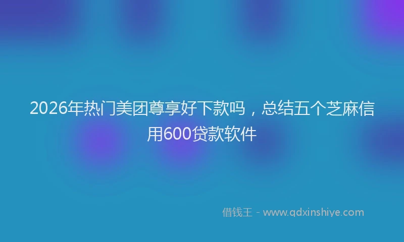 2026年热门美团尊享好下款吗，总结五个芝麻信用600贷款软件
