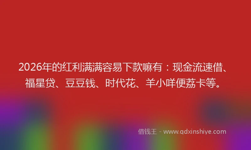 2026年的红利满满容易下款嘛有：现金流速借、福星贷、豆豆钱、时代花、羊小咩便荔卡等。
