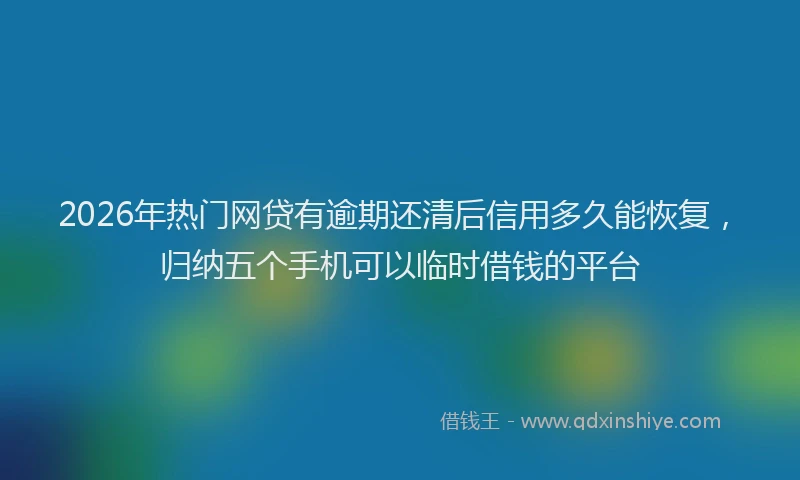 2026年热门网贷有逾期还清后信用多久能恢复，归纳五个手机可以临时借钱的平台