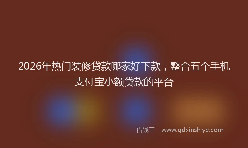 2026年热门装修贷款哪家好下款，整合五个手机支付宝小额贷款的平台
