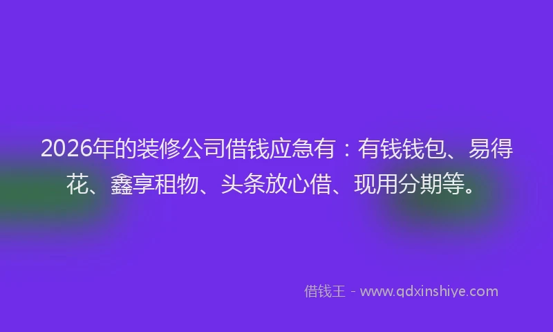 2026年的装修公司借钱应急有：有钱钱包、易得花、鑫享租物、头条放心借、现用分期等。