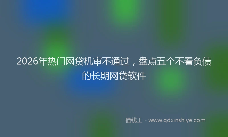 2026年热门网贷机审不通过,盘点五个不看负债的长期网贷软件