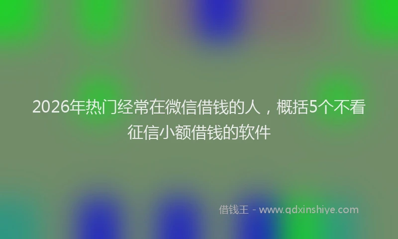 2026年热门经常在微信借钱的人，概括5个不看征信小额借钱的软件