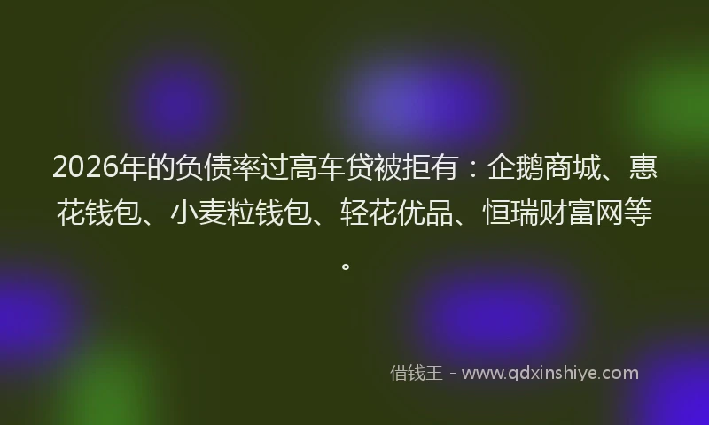 2026年的负债率过高车贷被拒有：企鹅商城、惠花钱包、小麦粒钱包、轻花优品、恒瑞财富网等。