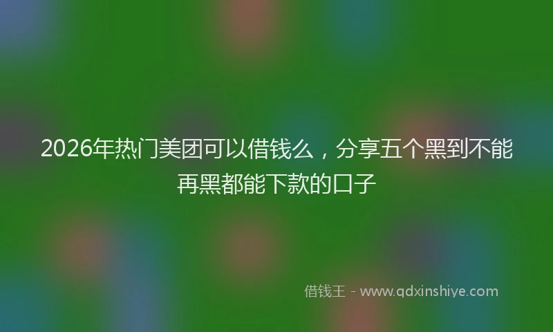2026年热门美团可以借钱么,分享五个黑到不能再黑都能下款的口子