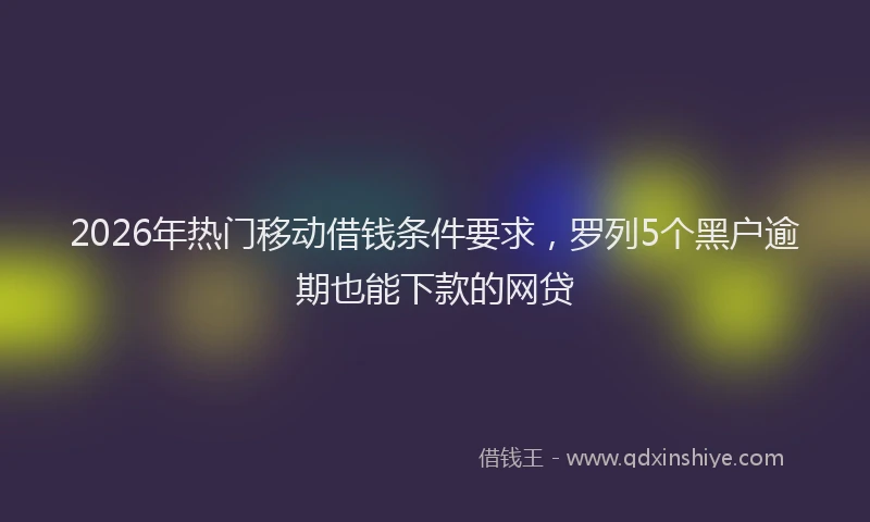 2026年热门移动借钱条件要求，罗列5个黑户逾期也能下款的网贷