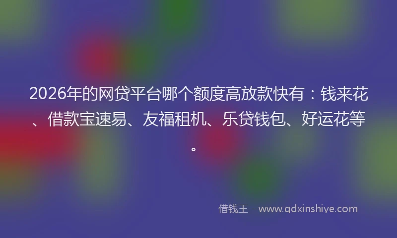 2026年的网贷平台哪个额度高放款快有：钱来花、借款宝速易、友福租机、乐贷钱包、好运花等。