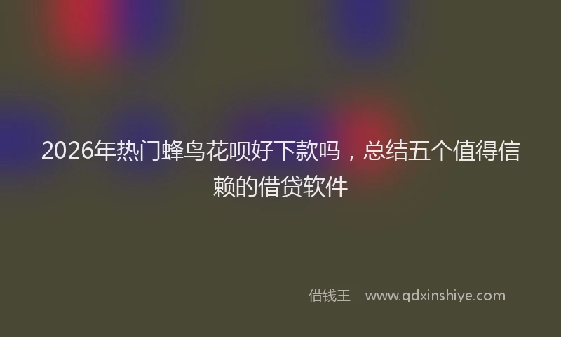2026年热门蜂鸟花呗好下款吗，总结五个值得信赖的借贷软件