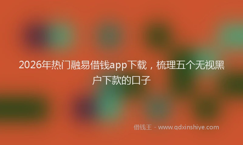 2026年热门融易借钱app下载,梳理五个无视黑户下款的口子