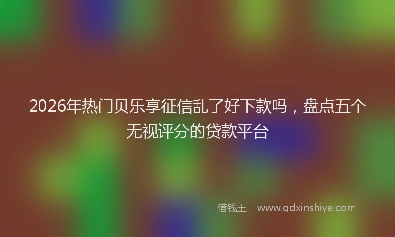 2026年热门贝乐享征信乱了好下款吗，盘点五个无视评分的贷款平台