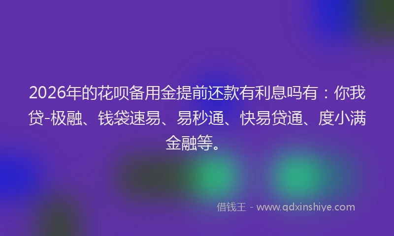 2026年的花呗备用金提前还款有利息吗有：你我贷-极融、钱袋速易、易秒通、快易贷通、度小满金融等。