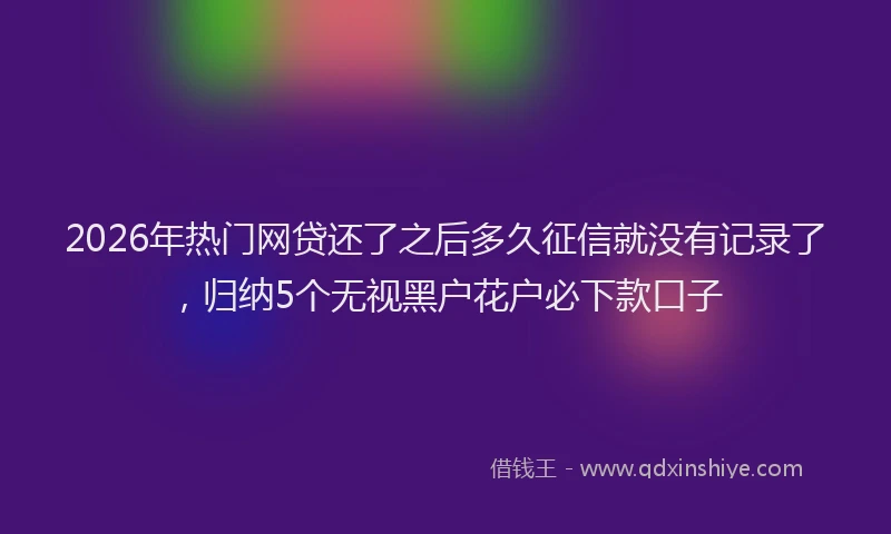 2026年热门网贷还了之后多久征信就没有记录了，归纳5个无视黑户花户必下款口子