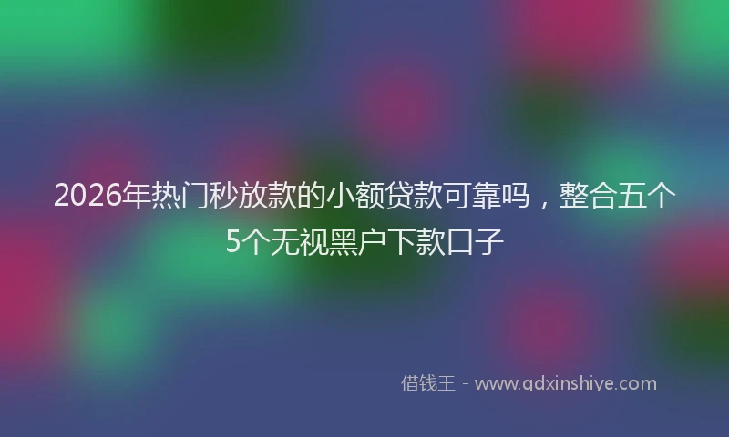 2026年热门秒放款的小额贷款可靠吗，整合五个5个无视黑户下款口子