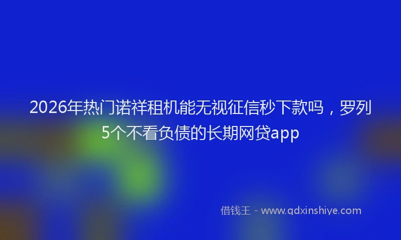 2026年热门诺祥租机能无视征信秒下款吗,罗列5个不看负债的长期网贷app