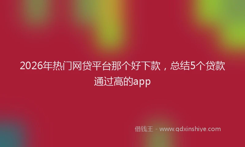 2026年热门网贷平台那个好下款，总结5个贷款通过高的app