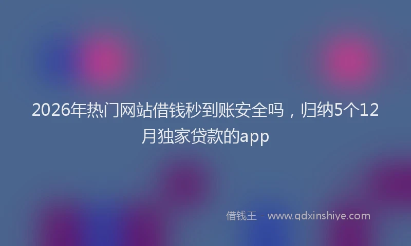 2026年热门网站借钱秒到账安全吗，归纳5个12月独家贷款的app