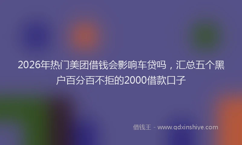 2026年热门美团借钱会影响车贷吗，汇总五个黑户百分百不拒的2000借款口子