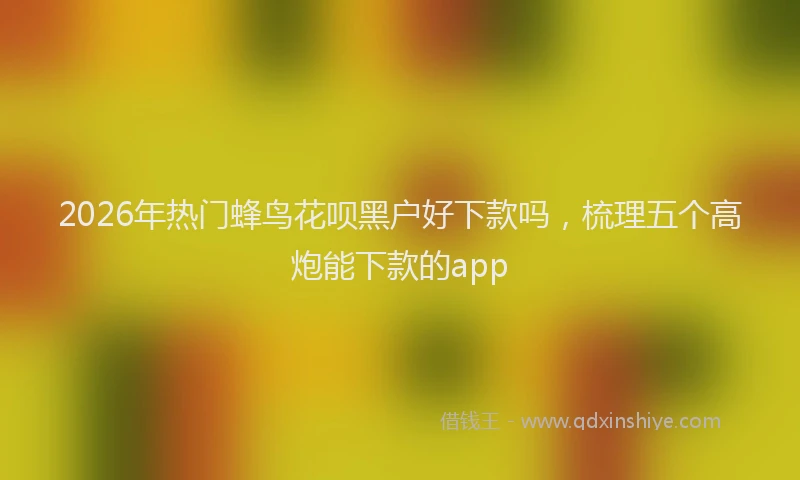 2026年热门蜂鸟花呗黑户好下款吗,梳理五个高炮能下款的app
