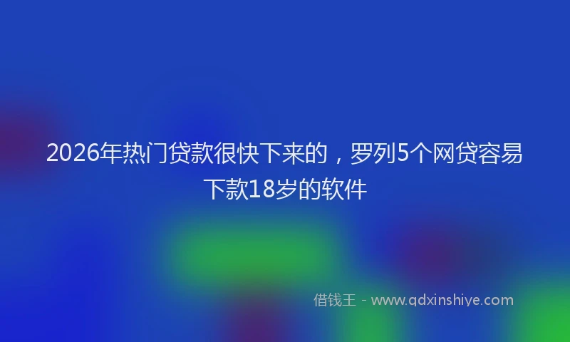 2026年热门贷款很快下来的，罗列5个网贷容易下款18岁的软件