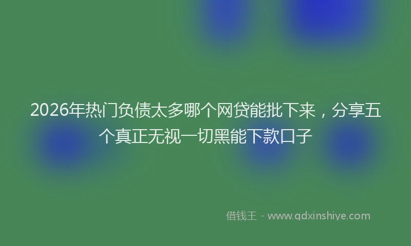 2026年热门负债太多哪个网贷能批下来，分享五个真正无视一切黑能下款口子