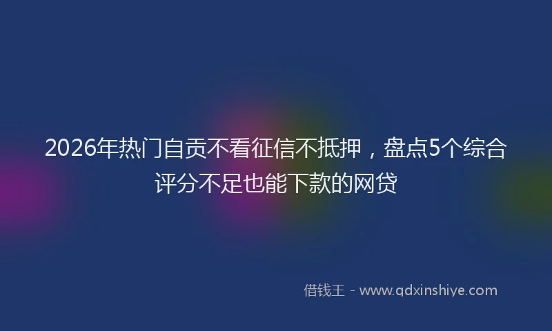 2026年热门自贡不看征信不抵押，盘点5个综合评分不足也能下款的网贷