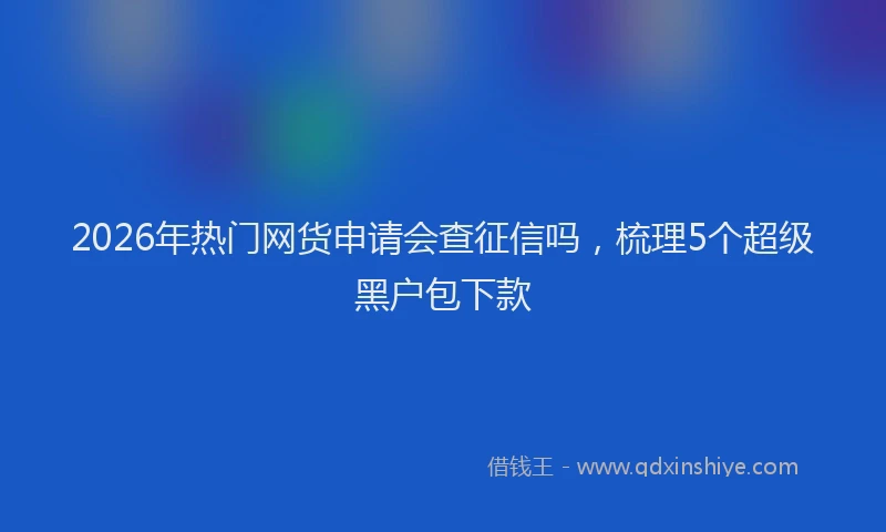 2026年热门网货申请会查征信吗，梳理5个超级黑户包下款