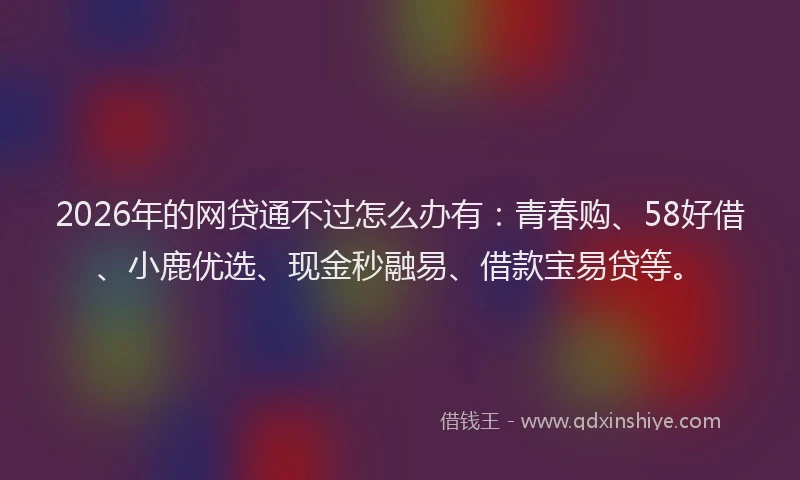 2026年的网贷通不过怎么办有：青春购、58好借、小鹿优选、现金秒融易、借款宝易贷等。