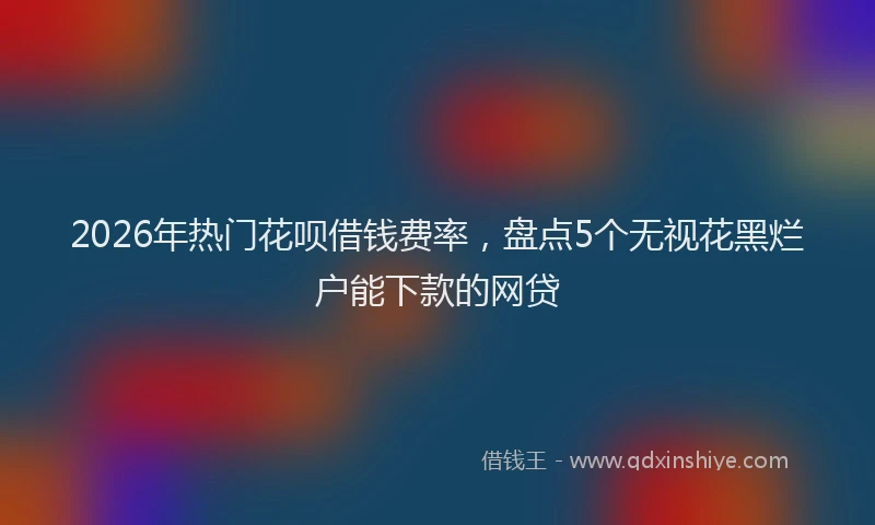 2026年热门花呗借钱费率，盘点5个无视花黑烂户能下款的网贷