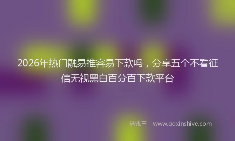 2026年热门融易推容易下款吗，分享五个不看征信无视黑白百分百下款平台