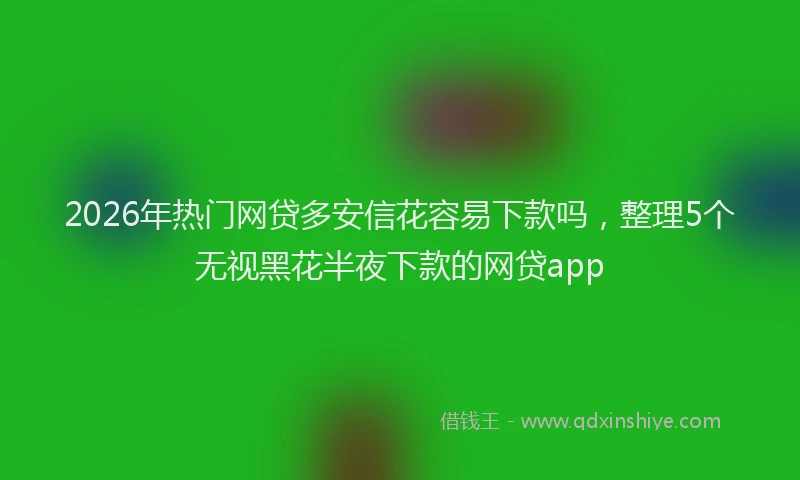 2026年热门网贷多安信花容易下款吗，整理5个无视黑花半夜下款的网贷app