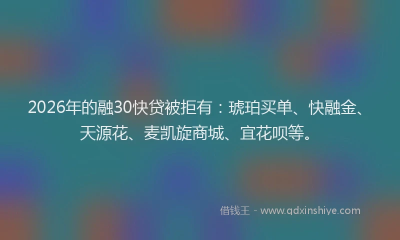 2026年的融30快贷被拒有：琥珀买单、快融金、天源花、麦凯旋商城、宜花呗等。
