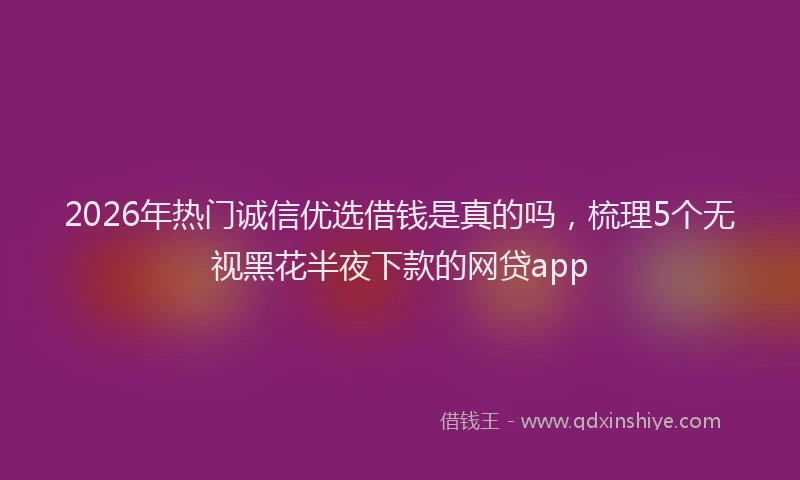 2026年热门诚信优选借钱是真的吗，梳理5个无视黑花半夜下款的网贷app