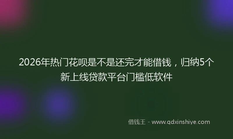 2026年热门花呗是不是还完才能借钱，归纳5个新上线贷款平台门槛低软件
