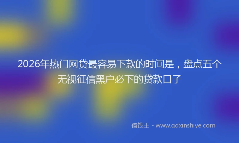 2026年热门网贷最容易下款的时间是，盘点五个无视征信黑户必下的贷款口子
