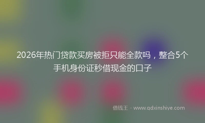 2026年热门贷款买房被拒只能全款吗，整合5个手机身份证秒借现金的口子