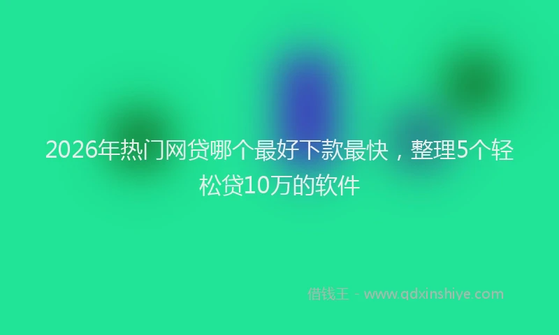 2026年热门网贷哪个最好下款最快，整理5个轻松贷10万的软件