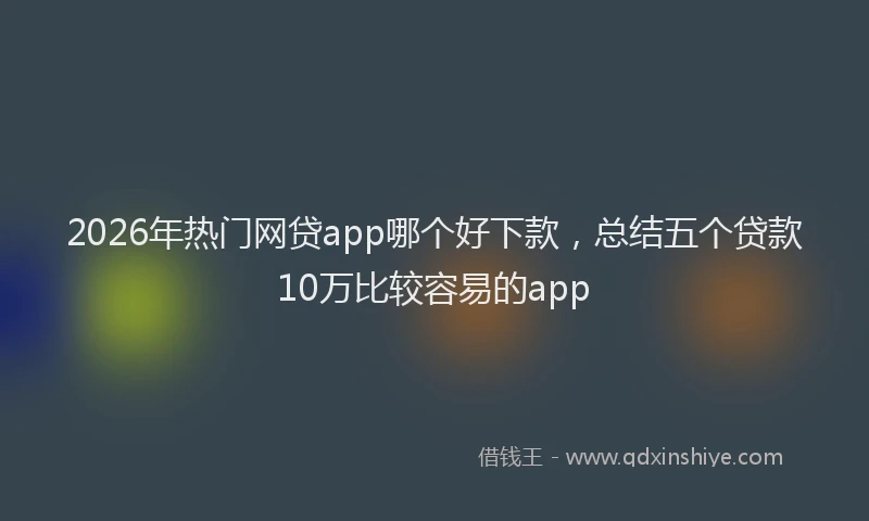 2026年热门网贷app哪个好下款，总结五个贷款10万比较容易的app
