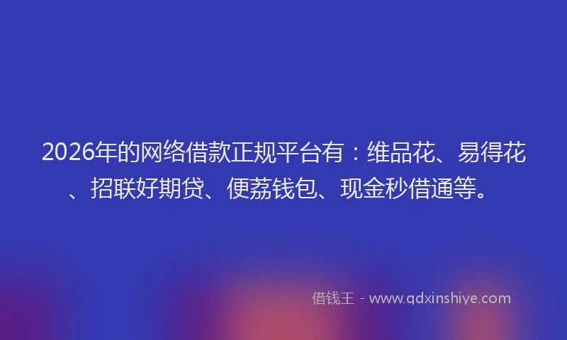 2026年的网络借款正规平台有：维品花、易得花、招联好期贷、便荔钱包、现金秒借通等。