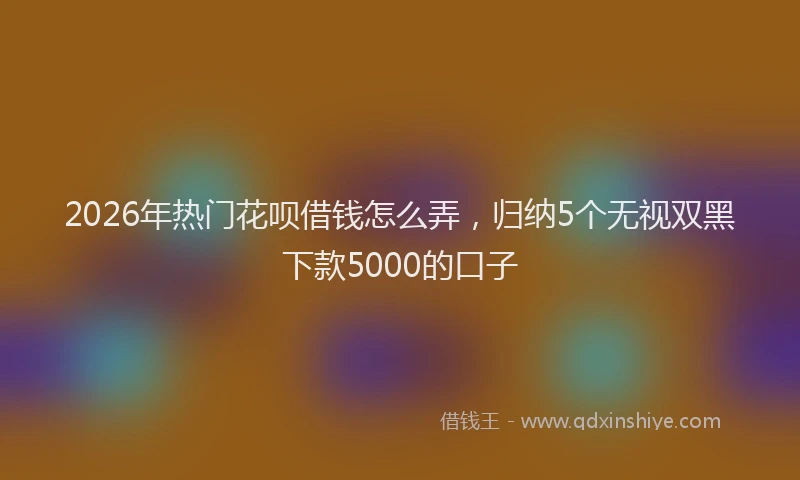 2026年热门花呗借钱怎么弄，归纳5个无视双黑下款5000的口子