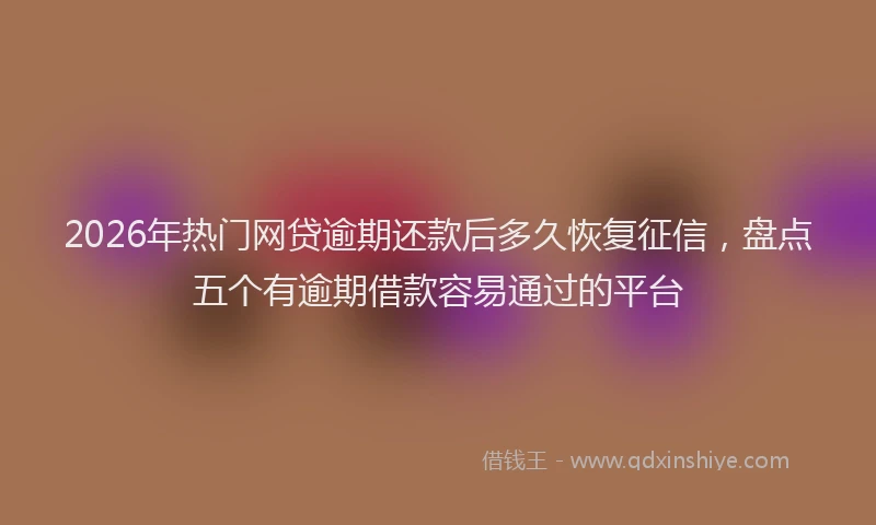 2026年热门网贷逾期还款后多久恢复征信，盘点五个有逾期借款容易通过的平台