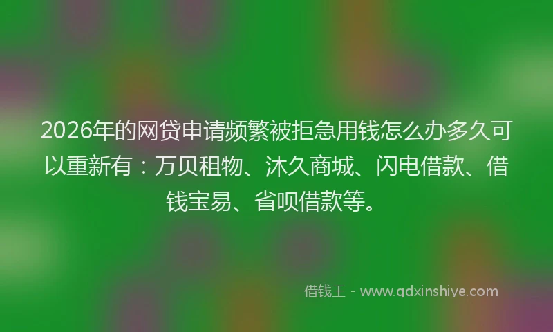 2026年的网贷申请频繁被拒急用钱怎么办多久可以重新有：万贝租物、沐久商城、闪电借款、借钱宝易、省呗借款等。