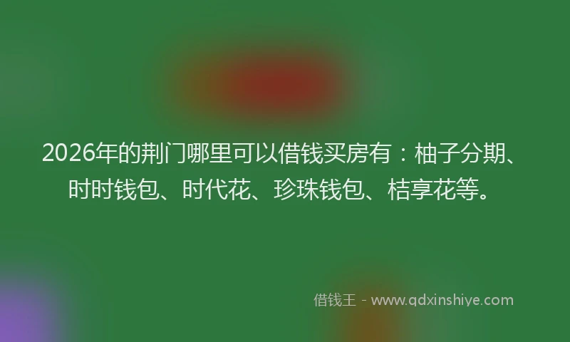 2026年的荆门哪里可以借钱买房有：柚子分期、时时钱包、时代花、珍珠钱包、桔享花等。