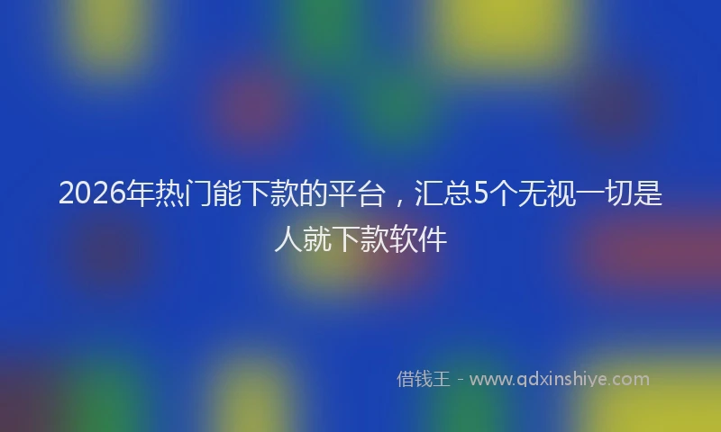 2026年热门能下款的平台，汇总5个无视一切是人就下款软件