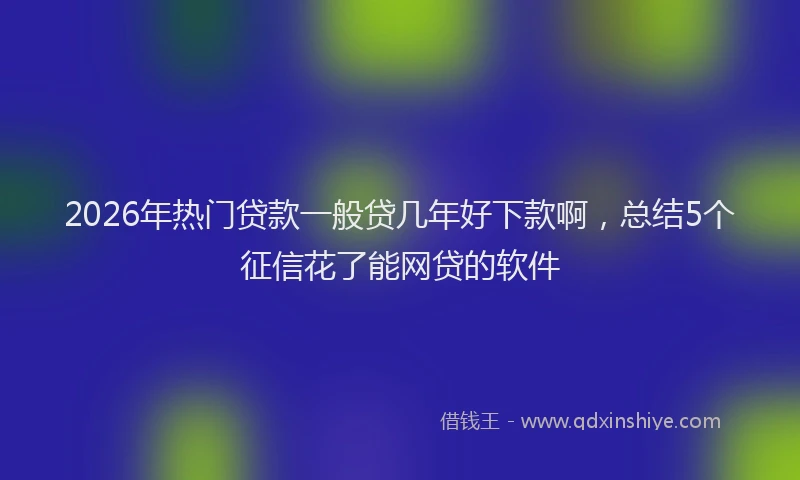 2026年热门贷款一般贷几年好下款啊，总结5个征信花了能网贷的软件