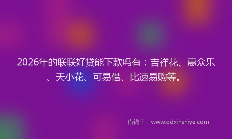 2026年的联联好贷能下款吗有：吉祥花、惠众乐、天小花、可易借、比速易购等。