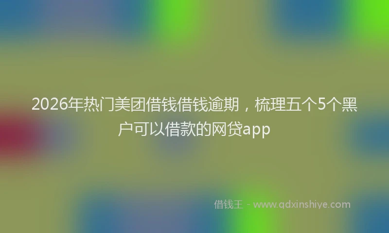 2026年热门美团借钱借钱逾期，梳理五个5个黑户可以借款的网贷app