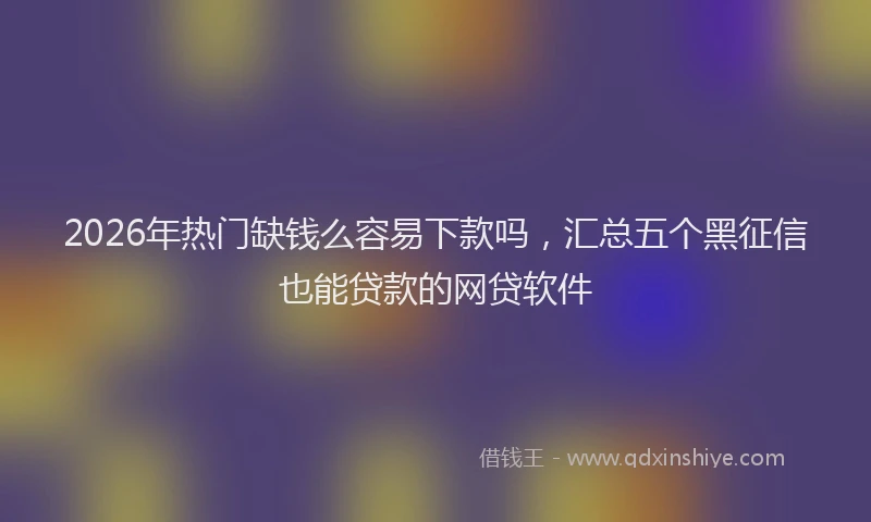 2026年热门缺钱么容易下款吗，汇总五个黑征信也能贷款的网贷软件