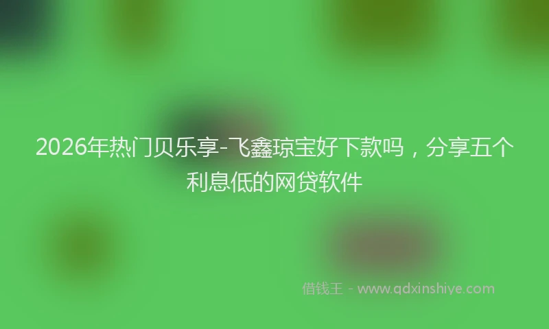 2026年热门贝乐享-飞鑫琼宝好下款吗，分享五个利息低的网贷软件