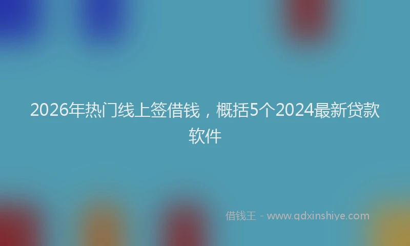 2026年热门线上签借钱，概括5个2024最新贷款软件