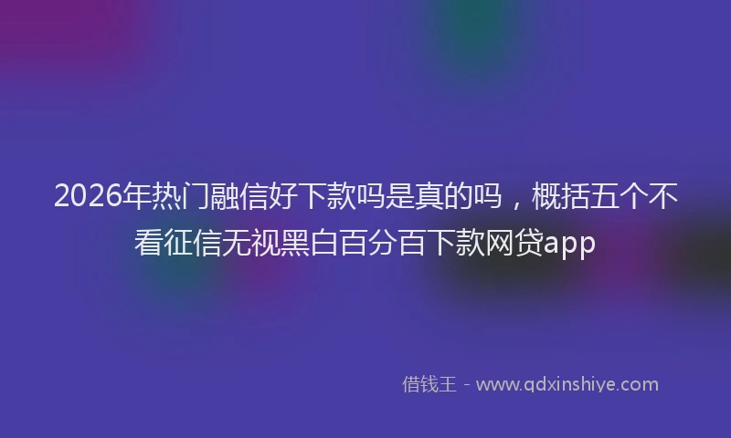 2026年热门融信好下款吗是真的吗,概括五个不看征信无视黑白百分百下款网贷app